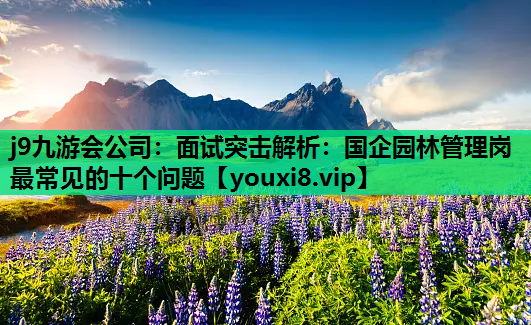 j9九游会公司：面试突击解析：国企园林管理岗最常见的十个问题