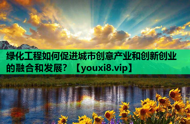 绿化工程如何促进城市创意产业和创新创业的融合和发展？
