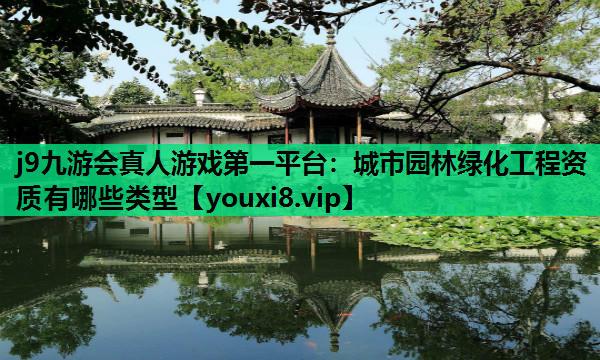 j9九游会真人游戏第一平台：城市园林绿化工程资质有哪些类型